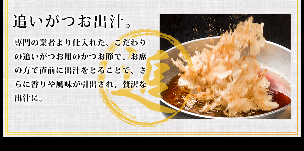 追いがつお用のかつお節で、直前に出汁をとることで、さらに香りや風味が引出され、贅沢な出汁に。