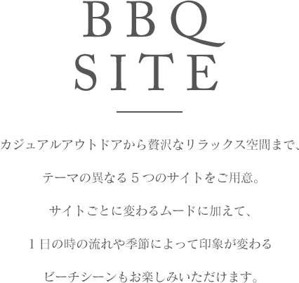 BBQ SITE カジュアルアウトドアから贅沢なリラックス空間まで、テーマの異なる5つのサイトをご用意。サイトごとに変わるムードに加えて、1日の時の流れや季節によって印象が変わるビーチシーンもお楽しみいただけます。